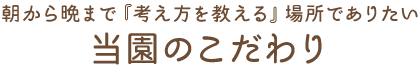 朝から晩まで『考え方を教える』場所でありたい 当園のこだわり